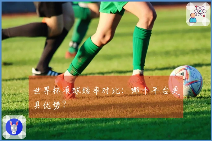 世界杯滚球赔率对比：哪个平台更具优势？